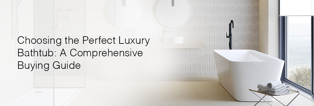 CHOOSING THE PERFECT LUXURY BATHTUB: A COMPREHENSIVE BUYING GUIDE